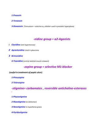 1-Prazosin
2-Terazosin
3-Doxazosin (Tamsulosin = selective α1A-blocker used in prostatic hyperplasia)
-nidine group = α2-Agonists
1 Clonidine (anti hypertensive)
2 Apraclonidine Used in glaucoma
3 Brimonidine
4-Tizanidine (central skeletal muscle relaxant)
-zepine group = selective M1-blocker
(useful in treatment of peptic ulcer)
1-Pireuzepine
2-Telenzepine
-stigmine= carbamates , reversible anticholine-esterases
:
1-Physostigmine
2-Rivastigmine (in Alzheimer)
3-Neostigmine In myasthenia gravis
4-Pyridostigmine
 