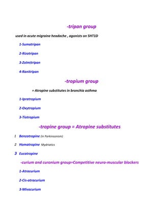 -tripan group
used in acute migraine headache , agonists on 5HT1D
1-Sumatripan
2-Rizotripan
3-Zolmitripan
4-Ranitripan
-tropium group
= Atropine substitutes in bronchia asthma
1-Ipratropium
2-Oxytropium
3-Tiotropium
-tropine group = Atropine substitutes
1 Benzotropine (in Parkinsonism)
2 Homatropine Mydriatics
3 Eucatropine
-curium and curonium group=Competitive neuro-muscular blockers
1-Atracurium
2-Cis-atracurium
3-Mivacurium
 