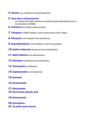 4.Fibrates e.g; clofibrate (anti-hyperlipidemic).
5.Toxic doses of paracetamol
(or if given with HME inhibitors as alcohol and phenobarbitone) due to
accumulation of NABQI.
6.Colchicine (anti-inflammatory in gout).
7.Tolcapone ( COMT-inhibitor used in parkinsonism with L-dopa).
8.Phenytoin ( anti-epileptic+anti-arrhythmic).
9.Oxazolidinediones ( anti-epileptic in petit-mal epilepsy).
10.Sodium Valproate (broad-spectrum antiepileptic).
11.MAO-inhibitors (anti-depressants).
12.Halothane (inhaled general anaesthetic).
13.Tetracyclines ( antibiotics).
14.Sulphonamides ( anti-bacterial).
15.Isoniazid.
16.Pyrazinamide.
17.Ethionamide.
18.Para-amino-salicylic acid.
19.Ketoconazole.
20.Griseofulvin.
21.Cis-platin (anti-cancer).
 