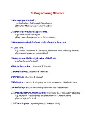 B- Drugs causing Diarrhea
1-Parasympathomietics:
e.g Carbachol – Bethanecol -Neostigmine
(Stimulate M Receptors in Small Intestine)
2-Adrenergic Neurone Depressants :
e.gGuanethidine –Reserpine
(They causes Parasympathetic Predominance)
3-Dantrolene which is direct skeletal muscle Relaxant
4- Oral Iron :
e.g Ferrous Fermanate & Gluconate ,May cause black or bloody diarrhea
(Some oral iron causes constipation )
5-Magansium Oxide –Hydroxide –Trisilicate :
used as Chemical antacids
6-Metoclopramide : Antemitic & Prokinitic
7-Domperidone: Antiemitic & Prokinitic
8-Purgatives (chemical & physical)
9-Colchicine : used in Acute gouty anthritis, may causes bloody diarrhea
10- Erthromycin : Anthmicrobial (Diarrhea is due to prokinietic
11-Broad Spectrum Antimicrobials (especially if not completely absorbed )
e.g Ampicillin –Tetraglclines- Chloramphenicol –Cophalosporins
(Due to Superinfection)
12-PG-Analogues : e.g Misoprostol (see Peptic ulcer)
 