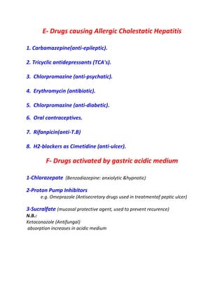E- Drugs causing Allergic Cholestatic Hepatitis
1. Carbamazepine(anti-epileptic).
2. Tricyclic antidepressants (TCA's).
3. Chlorpromazine (anti-psychatic).
4. Erythromycin (antibiotic).
5. Chlorpromazine (anti-diabetic).
6. Oral contraceptives.
7. Rifanpicin(anti-T.B)
8. H2-blockers as Cimetidine (anti-ulcer).
F- Drugs activated by gastric acidic medium
1-Chlorazepate (Benzodiazepine: anxiolytic &hypnotic)
2-Proton Pump Inhibitors
e.g. Omeprazole (Antisecretory drugs used in treatmentof peptic ulcer)
3-Sucralfate (mucosal protective agent, used to prevent recurence)
N.B.:
Ketoconazole (Antifungal)
absorption increases in acidic medium
 