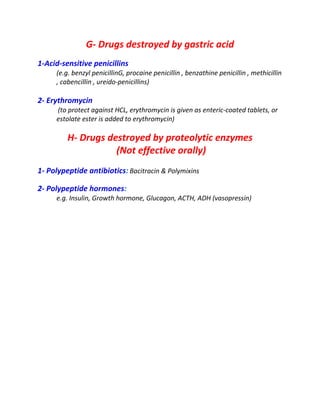 G- Drugs destroyed by gastric acid
1-Acid-sensitive penicillins
(e.g. benzyl penicillinG, procaine penicillin , benzathine penicillin , methicillin
, cabencillin , ureido-penicillins)
2- Erythromycin
(to protect against HCL, erythromycin is given as enteric-coated tablets, or
estolate ester is added to erythromycin)
H- Drugs destroyed by proteolytic enzymes
(Not effective orally)
1- Polypeptide antibiotics: Bacitracin & Polymixins
2- Polypeptide hormones:
e.g. Insulin, Growth hormone, Glucagon, ACTH, ADH (vasopressin)
 
