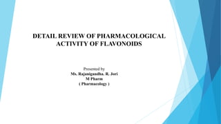 Presented by
Ms. Rajanigandha. R. Jori
M Pharm
( Pharmacology )
DETAIL REVIEW OF PHARMACOLOGICAL
ACTIVITY OF FLAVONOIDS
 