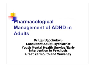 Pharmacological
Management of ADHD in
Adults
Dr Uju Ugochukwu
Consultant Adult Psychiatrist
Youth Mental Health Service/Early
Intervention in Psychosis
Great Yarmouth and Waveney
Obianuju
Ugochukwu
(MRCPsych)
Digitally signed by Obianuju Ugochukwu
(MRCPsych)
DN: cn=Obianuju Ugochukwu (MRCPsych)
gn=Obianuju Ugochukwu (MRCPsych) c=United
Kingdom l=GB e=uju@doctors.org.uk
Reason: I am the author of this document
Location:
Date: 2014-03-30 15:37+01:00
 