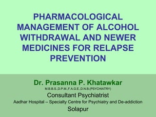 PHARMACOLOGICAL 
MANAGEMENT OF ALCOHOL 
WITHDRAWAL AND NEWER 
MEDICINES FOR RELAPSE 
PREVENTION 
Dr. Prasanna P. Khatawkar 
M.B.B.S.,D.P.M.,F.A.G.E.,D.N.B.(PSYCHIATRY) 
Consultant Psychiatrist 
Aadhar Hospital – Specialty Centre for Psychiatry and De-addiction 
Solapur 
 