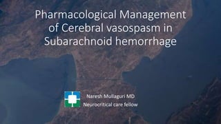 Pharmacological Management
of Cerebral vasospasm in
Subarachnoid hemorrhage
Naresh Mullaguri MD
Neurocritical care fellow
 