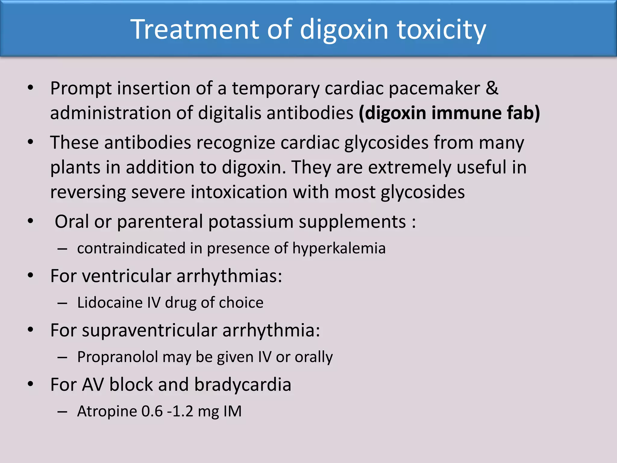 • Prompt insertion of a temporary cardiac pacemaker &
administration of digitalis antibodies (digoxin immune fab)
• These antibodies recognize cardiac glycosides from many
plants in addition to digoxin. They are extremely useful in
reversing severe intoxication with most glycosides
• Oral or parenteral potassium supplements :
– contraindicated in presence of hyperkalemia
• For ventricular arrhythmias:
– Lidocaine IV drug of choice
• For supraventricular arrhythmia:
– Propranolol may be given IV or orally
• For AV block and bradycardia
– Atropine 0.6 -1.2 mg IM
Treatment of digoxin toxicity
 