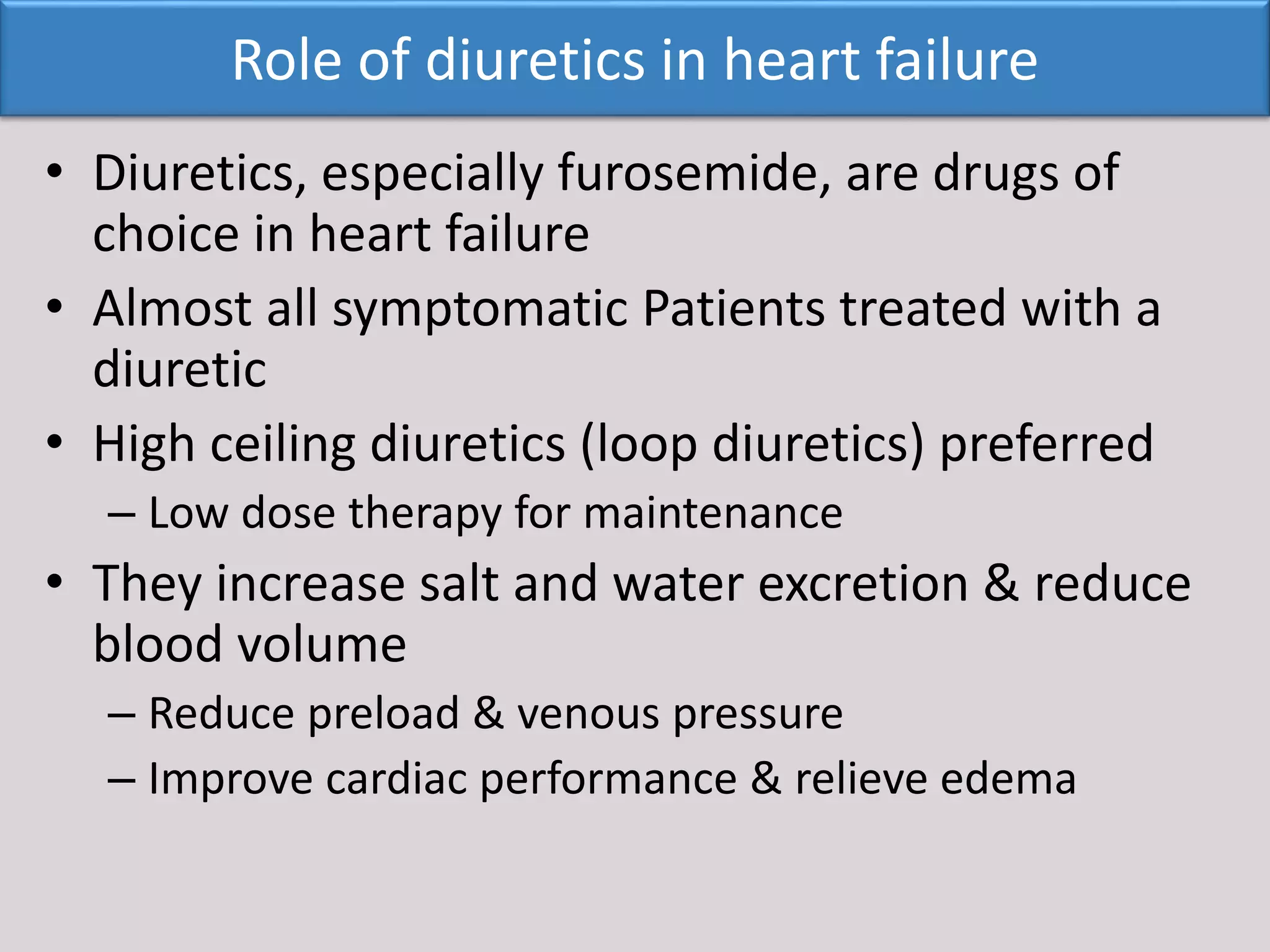 • Diuretics, especially furosemide, are drugs of
choice in heart failure
• Almost all symptomatic Patients treated with a
diuretic
• High ceiling diuretics (loop diuretics) preferred
– Low dose therapy for maintenance
• They increase salt and water excretion & reduce
blood volume
– Reduce preload & venous pressure
– Improve cardiac performance & relieve edema
Role of diuretics in heart failure
 