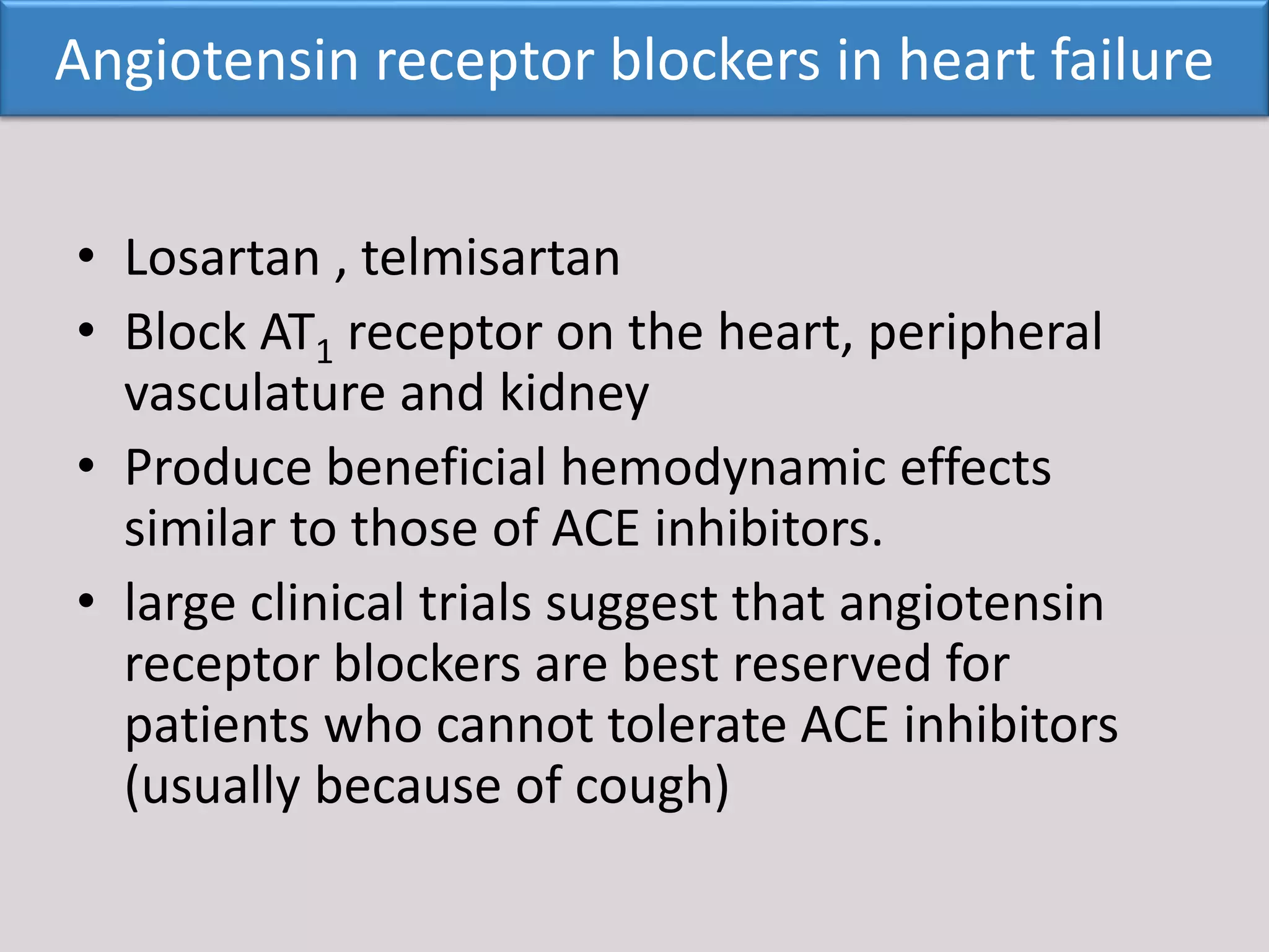• Losartan , telmisartan
• Block AT1 receptor on the heart, peripheral
vasculature and kidney
• Produce beneficial hemodynamic effects
similar to those of ACE inhibitors.
• large clinical trials suggest that angiotensin
receptor blockers are best reserved for
patients who cannot tolerate ACE inhibitors
(usually because of cough)
Angiotensin receptor blockers in heart failure
 