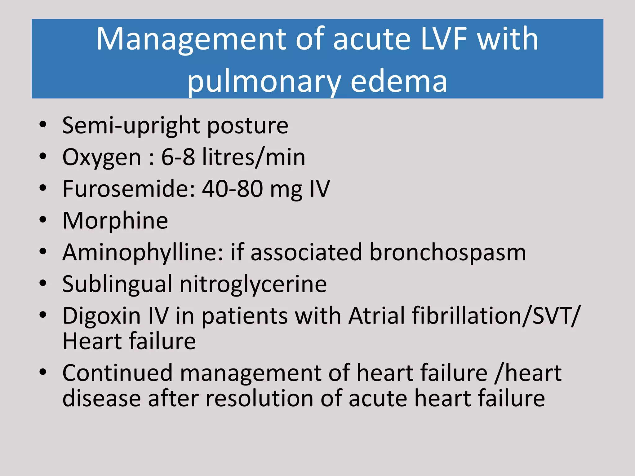 Management of acute LVF with
pulmonary edema
• Semi-upright posture
• Oxygen : 6-8 litres/min
• Furosemide: 40-80 mg IV
• Morphine
• Aminophylline: if associated bronchospasm
• Sublingual nitroglycerine
• Digoxin IV in patients with Atrial fibrillation/SVT/
Heart failure
• Continued management of heart failure /heart
disease after resolution of acute heart failure
 