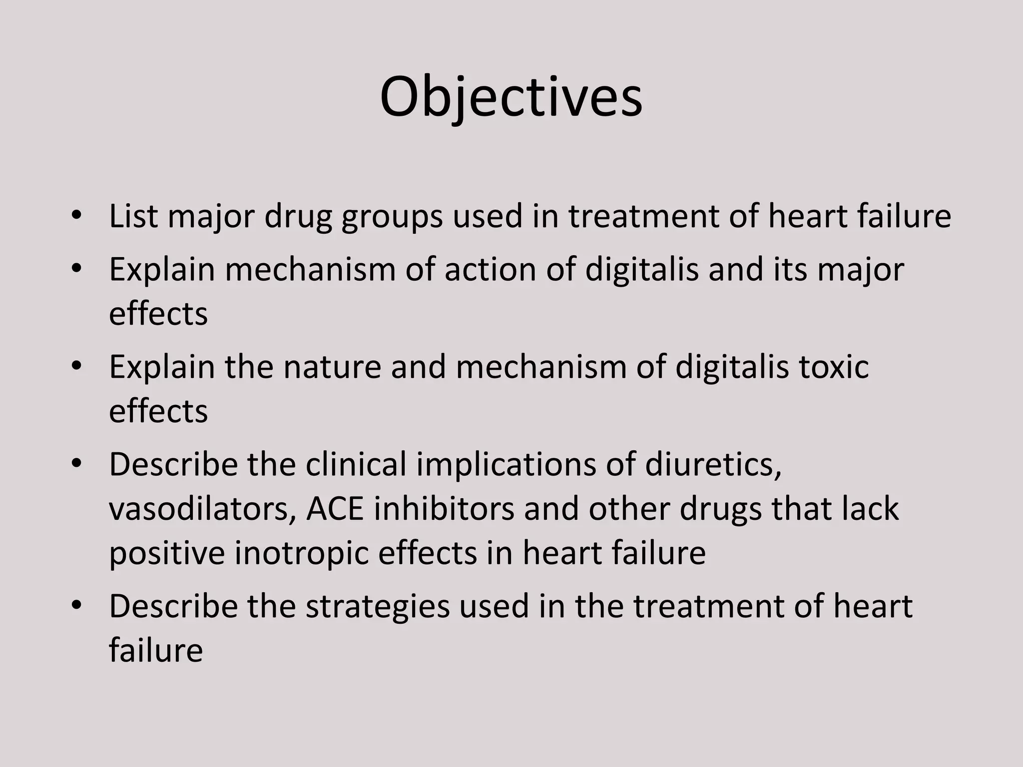 Objectives
• List major drug groups used in treatment of heart failure
• Explain mechanism of action of digitalis and its major
effects
• Explain the nature and mechanism of digitalis toxic
effects
• Describe the clinical implications of diuretics,
vasodilators, ACE inhibitors and other drugs that lack
positive inotropic effects in heart failure
• Describe the strategies used in the treatment of heart
failure
 