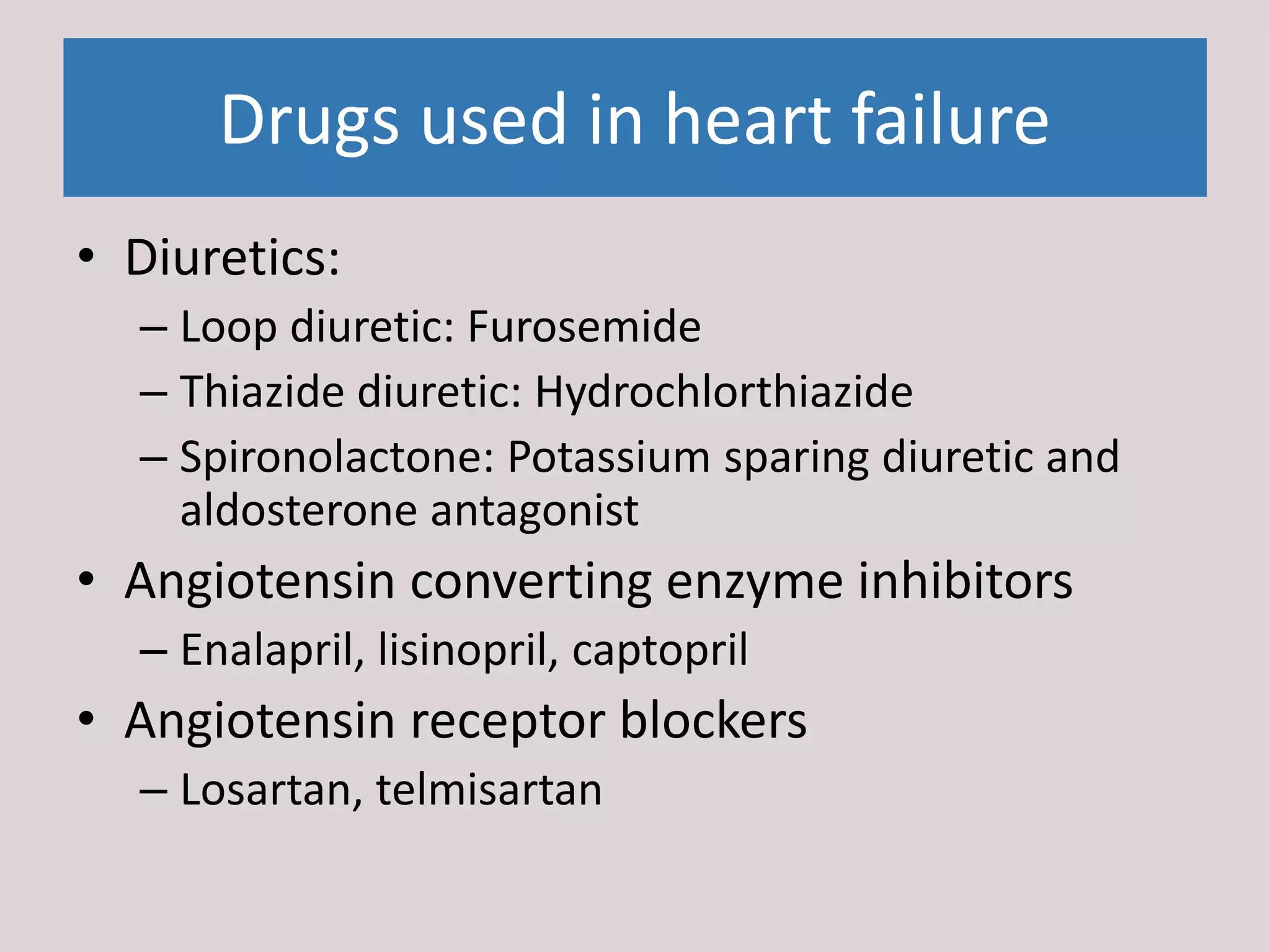 Drugs used in heart failure
• Diuretics:
– Loop diuretic: Furosemide
– Thiazide diuretic: Hydrochlorthiazide
– Spironolactone: Potassium sparing diuretic and
aldosterone antagonist
• Angiotensin converting enzyme inhibitors
– Enalapril, lisinopril, captopril
• Angiotensin receptor blockers
– Losartan, telmisartan
 