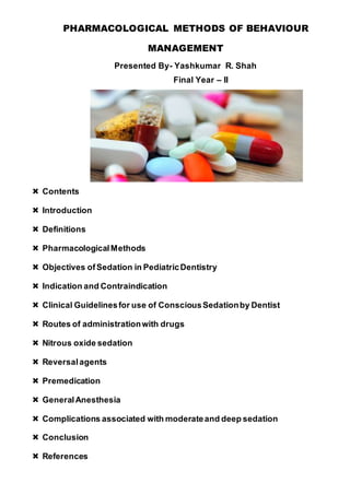 PHARMACOLOGICAL METHODS OF BEHAVIOUR
MANAGEMENT
Presented By- Yashkumar R. Shah
Final Year – II
 Contents
 Introduction
 Definitions
 PharmacologicalMethods
 Objectives ofSedation in PediatricDentistry
 Indication and Contraindication
 Clinical Guidelinesfor use of ConsciousSedationby Dentist
 Routes of administrationwith drugs
 Nitrous oxide sedation
 Reversalagents
 Premedication
 GeneralAnesthesia
 Complications associated with moderateand deep sedation
 Conclusion
 References
 
