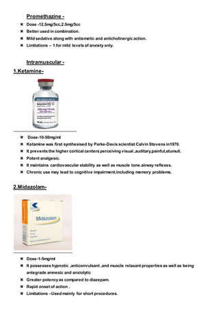 Promethazine -
 Dose -12.5mg/5cc,2.5mg/5cc
 Better used in combination.
 Mild sedative along with antiemetic and anticholinergic action.
 Limitations – 1.for mild levels of anxiety only.
Intramuscular -
1.Ketamine-
 Dose-10-50mg/ml
 Ketamine was first synthesised by Parke-Davis scientist Calvin Stevens in1970.
 It prevents the higher cortical centers perceiving visual ,auditary,painful,stumuli.
 Potent analgesic.
 It maintains cardiovascular stability as well as muscle tone.airway reflexes.
 Chronic use may lead to cognitive impairment,including memory problems.
2.Midazolam-
 Dose-1-5mg/ml
 It possesses hypnotic ,anticonvulsant ,and muscle relaxant properties as well as being
antegrade amnesic and anxiolytic
 Greater potencyas compared to diazepam.
 Rapid onset of action .
 Limitations –Used mainly for short procedures.
 