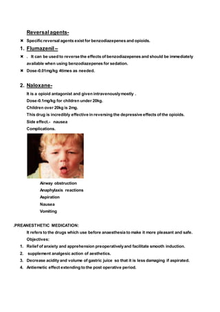 Reversalagents-
 Specific reversal agents exist for benzodiazepenes and opioids.
1. Flumazenil –
 . It can be used to reverse the effects of benzodiazepenes and should be immediately
available when using benzodiazepenes for sedation.
 Dose-0.01mg/kg 4times as needed.
2. Naloxane-
It is a opioid antagonist and given intravenouslymostly .
Dose-0.1mg/kg for children under 20kg.
Children over 20kg is 2mg.
This drug is incredibly effective in reversing the depressive effects of the opioids.
Side effect.- nausea
Complications.
Airway obstruction
Anaphylaxis reactions
Aspiration
Nausea
Vomiting
.PREANESTHETIC MEDICATION:
It refers to the drugs which use before anaesthesia to make it more pleasant and safe.
Objectives:
1. Relief of anxiety and apprehension preoperativelyand facilitate smooth induction.
2. supplement analgesic action of aesthetics.
3. Decrease acidity and volume of gastric juice so that it is less damaging if aspirated.
4. Antiemetic effect extending to the post operative period.
 