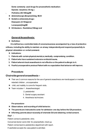 Some commonly used drugs for preanesthetic medication:
Opioids: morphine (10 mg )
. Pethidine (50-100mg)IM
 Anticholinergic:Atropine0.6mg IM,IV
 Sedative antianxietydrugs :
Diazepam--(5-10mg)oral
Lorazepam(2mg)IM
 H2 blockers : Ranitidine(150mg) oral
GeneralAnaesthesia:
 Definition:
It is defined as a controlled state of unconsciousness accompanied by a loss of protective
reflexes, including the ability to maintain an airway independentlyand respond purposefully to
physical stimulation or verbal command.
 Indications:
1. Patients with certain physical,mental,or,medically compromising condition.
2. Patient who have sustained extensive orofacial trauma.
3. Patient wherein local anaesthesia is not effective or the patient is allergic to it.
4. Fearful,uncooperative,anxious Patient with no expectation that behavior will improve.
Procedure:
Chairsidegeneralanaesthesia –
 Their are 3 common reasons for the use of general anaesthesia are-handicapped or mentally
retarded children , uncooperaative
 child, and inability to come for frequent visits.
 Team includes-1 . Anaesthesiologist
2. pedodontist
3. Dental surgery assistant
4. Anesthesia technicians
Pre-procedure-
 Observations and recording of child behavior.
 The parents are instructed to come for admission one day before the GAprocedure.
 Informing parents about necessity of chairside GA and obtaining verbal consent.
Day1 -
Patient comes to pedodontic clinic.
Concerned doctor send child for preanesthetic check up.
Patient comes back to pedodontics department with report.
If aesthetist accepts the case,patient is admitted.
 