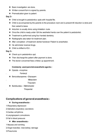  Basic investigation are done.
 Written consent form is signed by parents.
 Premedication given to patient
Day 2:-
 Child is brought to pedodontics opds with hospital file.
 Child is accompanied by the parents to the procedure room and is present till induction is done.and
then asked to leave.
 Induction is usually done using inhalation route.
 Once the child is ready under GA the aesthetist hands over the patient to pedodontist.
 Treatment is performed using four handed dentistry.
 Radiographs also taken for treatment plan.
 After completion of treatment dentist handover Patient to anesthetist.
 He administer reversal drugs.
 Child is shifted to ICU .
Day 3:-
 Check up in pedodontics opd.
 Then discharge the patient after payment is done.
 The doctor concerned fixes a follow up appointment.
Commonly used parental anaesthetic agents-:
 Opioids –morphine
. Fentanyl
 Benzodiazepenes –Diazepam
. Midazolam
Triazolam
 Barbiturates -: Methohexitol
. Thiopental
Complications of generalanaesthesia:-
 During anaesthesia:-
1.Respiratory depression
2.Salivation,respiratory secretions
3.Cardiac arrhythmia
4.Laryngospasm,convulsions
5.Fall in blood pressure
 After anaesthesia:-
1.Nausea and vomiting
2.Organ toxicities –liver,kidney damage
3.Pneumonia
 