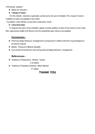 4.Persisting sedation
 Masks for induction:-
 1.Shape of mask:-
For the children, induction is generally carried out by the use of inhalation.The shape of mask is
modified to make it acceptable to the child’s.
E.g.balloon mask ,Mickey mouse with a wide open mouth.
 2.Scented mask:
. To disguise the odors of the inhalation agents includes addition of drop of fruit extract on the mask.
Also vapourizing volatile fruit flavours into the anaesthetic gas mixture is acceptable.
Conclusion:-
 Pharmaccologic behaviour management is necessary for children with lack of psychological or
emotional maturity
 Mental , Physical or Medical disability
 One should remember the risks during pharmacologic behaviour management
References:-
 Textbook of Pedodontics –Shobha Tandon
. 2 nd edition
 Textbook of Paediatric Dentistry –Nikhil Marwah
. 3rd
edition
THANK YOU
 