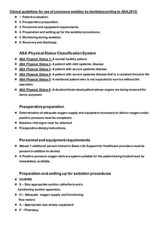 Clinical guidelines for use of conscious sedation by dentist(according to ADA,2012)
 1. Patient evaluation.
 2. Preoperative preparation.
 3. Personnel and equipment requirements.
 4. Preparation and setting up for the sedation procedures.
 5. Monitoring during sedation.
 6. Recoveryand discharge.
ASA PhysicalStatus ClassificationSystem
 ASA Physical Status 1- A normal healthy patient
 ASA Physical Status 2- A patient with mild systemic disease
 ASA Physical Status 3- A patient with severe systemic disease
 ASA Physical Status 4- A patient with severe systemic disease that is a constant threat to life
 ASA Physical Status 5- A moribund patient who is not expected to survive without the
operation
 ASA Physical Status 6- A declared brain-dead patient whose organs are being removed for
donor purposes
Preoperativepreparation
 Determination of adequate oxygen supply and equipment necessary to deliver oxygen under
positive pressure must be completed.
 Baseline vital signs must be obtained
 Preoperative dietaryinstructions.
Personneland equipmentrequirements
 Atleast 1 additional person trained in Basic Life Support for Healthcare providers must be
present in addition to dentist.
 A Positive pressure oxygen deliverysystem suitable for the patient being treated must be
immediately available.
Preparation and setting up for sedation procedures
 SOAPME
 S – Size appropriate suction cathethers and a
functioning suction apparatus.
 O – Adequate oxygen supply and functioning
flow meters
 A – Appropriate size airway equipment
 P – Pharmacy
 