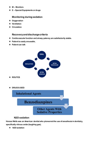  M – Monitors
 E – Special Equipments or drugs
Monitoring during sedation
 Oxygenation
 Ventilation
 Circulation
Recoveryand dischargecriteria
 Cardiovascular function and airway patency are satisfactorily stable.
 Patient is easily arousable,
 Patient can talk
 ROUTES
 DRUGS USED
N2O sedation
Horace Wells was an American dentist who pioneered the use of anesthesia in dentistry,
specifically nitrous oxide (laughing gas).
 N2O sedation
INTRA
VENOUS
INTRA
MUSCULAR
ORAL
INHALATION
Inhalational Agents
Benzodiazepines
Other Agents With
Sedative Properties
 
