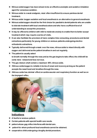 Nitrous oxide/oxygen has been shown to be an effective anxiolytic and sedative inhalation
agent for conscious sedation.
 Nitrous oxide is a weak analgesic, most often insufficient to ensure painless dental
treatment.
 Nitrous oxide /oxygen sedation and local anesthesia is an alternative to general anesthesia
 Nitrous oxide/oxygen should be the first choice for paediatric dental patients who are unable
to tolerate treatment with local anesthesia alone and who have a sufficient level of
understanding to accept the procedure.
 It may be offered to children with mild to moderate anxiety to enable them to better accept
treatment which may require a series of visits.
 It can also facilitate the provision of more complex time consuming procedures and dental
extractions particularly for young children or anxious patients undergoing elective
orthodontic extractions.
 Typically delivered through a mask over the nose, nitrous oxide is mixed directly with
oxygen and delivered as the patient breathes in and out regularly.
 The patient is usually asked
to breath normally through the nose,and as the gas begins to take effect, the child will be
come more relaxed and less nervous.
 The gas mixture shall contain a maximum 50% nitrous oxide.
 •Nitrous oxide/oxygen is reliable in terms of onset and recoveryas long as the patient
accepts the nasal hood and breathes through the nose.
 •Nitrous oxide has minimal effect on cardiovascular and respiratory function as well as on
the laryngeal reflex.
Indications
 A fearful or anxious patient.
 Certain patients with special health care needs.
 patient whose gag reflex interferes with dental care.
 patient for whom profound local anesthesia cannot be obtained.
 cooperative child undergoing a lengthy dental procedure.
 