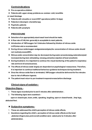 Contraindications
 Pre-co-operative children
 Patients with upper airway problems as common cold, tonsillitis
or nasal blockage
 Patients with sinusitis or recent ENT operations (within 14 days)
 Patients in bleomycin chemotherapy
 Psychotic patients
 Patients with porphyria
PROCEDURE
 Selection of an appropriately sized nasal hood should be made.
 A flow rate of 5-6L/min generally is acceptable to most patients.
 Introduction of 100%oxygen for1-2minutes followed by titration of nitrous oxide
in10%intervals is recommended.
 During nitrous oxide/oxygen analgesia/anxiolysis,the concentration of nitrous oxide should
not routinely exceed50%.
 Nitrous oxide concentration may be decreased during easier procedures(eg,restorations)and
increased during more stimulating ones(eg,extraction,injection of local anesthetic
 During treatment, it is important to continue the visual monitoring of the patient’s respiratory
rate and level of consciousness.
 The effects of nitrous oxide largely are dependent on psychological reassurance. Therefore,
It is important to continue traditional behaviour guidance techniques during treatment.
 Once the nitrous oxide flow is terminated, 100%oxygen should be delivered for five minutes
due to risk of diffusion hypoxia.
 The patient must return to pre treatment responsiveness before discharge
Clinical signs of sedation -
Objective Signs -
1. These signs recorded prior to and 5 minutes after administration .
2. The following signs were examined –
open or closed eyes, tears, smile, speaking, laughing, open or closed hands , limp legs,
abducted feet.
 Subjective symptoms-
1. These are addressed the child’s perception of nitrous oxide effects.
2. Questions regarding the child’s perception of nitrous oxide effects on the head
,abdomen,fingers,toes,and overall condition were asked prior to 5 minutes after
administration.
 