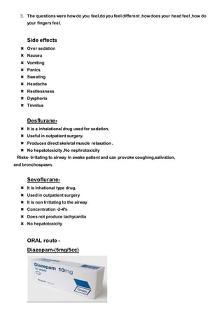 3. The questions were how do you feel,do you feel different ,how does your head feel ,how do
your fingers feel.
Side effects
 Over sedation
 Nausea
 Vomiting
 Panics
 Sweating
 Headache
 Restlessness
 Dysphoria
 Tinnitus
Desflurane-
 It is a inhalational drug used for sedation.
 Useful in outpatient surgery.
 Produces direct skeletal muscle relaxation .
 No hepatotoxicity ,No nephrotoxicity
Risks- Irritating to airway in awake patient and can provoke coughing,salivation,
and bronchospasm.
Sevoflurane-
 It is inhational type drug.
 Used in outpatient surgery
 It is non Irritating to the airway
 Concentration -2-4%
 Does not produce tachycardia
 No hepatotoxicity
ORAL route -
Diazepam-(5mg/5cc)
 