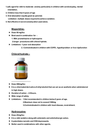 1.safe agent for mild to moderate anxiety particularly in children with cerebral palsy, mental
retardation.
2. Children less than 6 years of age
3. Oral absorption equally good as parental.
Limitation- multiple doses required to achieve sedation.
4. Not effective in severe anxietywhen used alone.
Meperidine-
 Dose-50 mg/5cc
 Best used in combination for -
1. With promethazine or hydroxyzine
2.longer procedures with chloral hydrate.
 Limitations -1.poor oral absorption
2. Contraindicated in children with COPD , hypothyroidism or liver dysfunction
Chloralhydrate –
 Dose-500mg/5cc
 It is a chlorinated derivative of ethyl alcohol that can act as an aesthetic when administered
in high doses.
 Duration of action – 2-5hours.
 Wide range of safety
 Limitations - 1.Not recommended in children below 6 years of age.
2.Maximum dose not to exceed 1500mg
3.Contraindicated in children with heart disease, renal ailment.
Hydroxyzine-
 Dose-25mg/5cc
 It is a mild sedative along with antiemetic and anticholinergic action.
 It potentiates narcotic and CNS depressants.
 Better used in combinations with other agents.
 