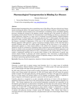 Journal of Pharmacy and Alternative Medicine                                                  www.iiste.org
ISSN 2222-5668 (Paper) ISSN 2222-4807 (Online)
Vol 1 2012


   Pharmacological Neuroprotection in Blinding Eye Diseases
                                            Marianne Shahsuvaryan1*
    1.   Yerevan State Medical University, Armenia
    * E-mail of the corresponding author: mar_shah@hotmail.com


Abstract
Pharmacological neuroprotection aims at neutralising some of the effects of the nerve-derived toxic factors,
thereby increasing the ability of the spared neurons to cope with stressful conditions. Understanding of the
role of extracellular calcium transport across cell membranes in modulating various intracellular signaling
processes, including the initiation of the apoptotic cascade, represents part of the rationale for interest in
investigating calcium-channel blockers for neuroprotection in such blinding eye diseases as glaucoma and
retinitis pigmentosa. Glaucoma is a major cause of worldwide irreversible blindness. Bilateral blindness
will be present in 5.9 million people with open-angle glaucoma and 5.3 million people with angle-closure
glaucoma in 2020. Currently, glaucoma is recognised as an optic neuropathy and the loss of vision in this
eye disease is attributed to degeneration of the axons of the retinal ganglion cells through apoptosis.
Retinitis pigmentosa (RP) represents a group of progressive hereditary diseases of the retina that lead to
incurable blindness and affect two million people worldwide, RP has been known to be initiated by
photoreceptor apoptosis as a final common pathway at the cellular level, irrespective of gene mutations.
Apoptosis can thus be considered as a therapeutic target in glaucoma and retinitis pigmentosa. This review
focuses on cellular events associated with neurodegeneration due to glaucoma and retinitis pigmentosa, and
discusses pharmacological agents believed to have a neuroprotective role in these diseases .It is time to
conduct a randomized controlled trial to provide direct evidence of the effectiveness of specific type
calcium channel blocker in glaucoma and retinitis pigmentosa. New intervention as pharmacological
neuroprotection by calcium channel blockers remains an important strategy to limit the morbidity of these
eye diseases representing significant health problem.
Keywords: Glaucoma, Retinitis pigmentosa, Apoptosis, Calcium channel blockers, Neuroprotection


1. Introduction
Glaucoma is second only to cataract among visual disorders, but it is a major cause of worldwide
irreversible blindness. Bilateral blindness will be present in 5.9 million people with open-angle glaucoma
and 5.3 million people with angle-closure glaucoma in 2020.
By 2020, India will become second overall in number with glaucoma, surpassing Europe. There will be six
million more Chinese people with glaucoma. In 2020, the Europe region will still contain the greatest
number of people with open-angle glaucoma, and the proportion of all those with angle-closure glaucoma
that live in Asian regions will increase further to 87.6% (Quigley and Broman, 2006).It is important to
improve diagnostic and therapeutic approaches to glaucoma that can be applied worldwide.
Currently, glaucoma is recognized as an optic neuropathy and the loss of vision in this eye disease is
attributed to degeneration of the axons of the retinal ganglion cells (RGC) through apoptosis (Kaushik et al.,
2003). This concept emphasizes that several pressure-independent mechanisms are responsible for the
development and progression of glaucomatous neuropathy and that high intra-ocular pressure (IOP) and
vascular insufficiency in the optic nerve head are merely risk factors for the development of glaucoma. The
central role of raised IOP is being questioned as many patients continue to demonstrate a clinically
downhill course despite control of initially raised IOP (Osborne et al., 1999). In addition, up to one-sixth
of patients with glaucoma develop it despite normal IOP (Brubaker, 1996). Chronic heart failure is
associated with lower ocular perfusion pressure, and glaucomatous optic nerve head changes (Meira-Freitas
et al., 2012).

                                                      2
 
