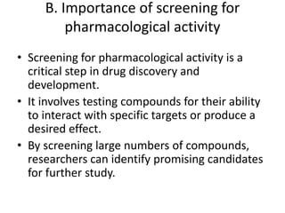 B. Importance of screening for
pharmacological activity
• Screening for pharmacological activity is a
critical step in drug discovery and
development.
• It involves testing compounds for their ability
to interact with specific targets or produce a
desired effect.
• By screening large numbers of compounds,
researchers can identify promising candidates
for further study.
 