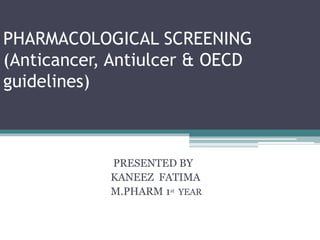 PHARMACOLOGICAL SCREENING
(Anticancer, Antiulcer & OECD
guidelines)
PRESENTED BY
KANEEZ FATIMA
M.PHARM 1st YEAR
 