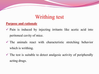 Writhing test
Purpose and rationale
 Pain is induced by injecting irritants like acetic acid into
peritoneal cavity of mice.
 The animals react with characteristic stretching behavior
which is writhing.
 The test is suitable to detect analgesic activity of peripherally
acting drugs.
 