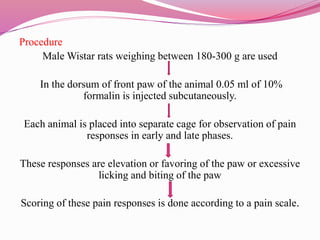 Procedure
Male Wistar rats weighing between 180-300 g are used
In the dorsum of front paw of the animal 0.05 ml of 10%
formalin is injected subcutaneously.
Each animal is placed into separate cage for observation of pain
responses in early and late phases.
These responses are elevation or favoring of the paw or excessive
licking and biting of the paw
Scoring of these pain responses is done according to a pain scale.
 