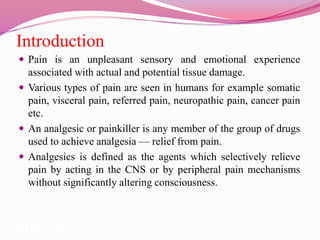 Introduction
 Pain is an unpleasant sensory and emotional experience
associated with actual and potential tissue damage.
 Various types of pain are seen in humans for example somatic
pain, visceral pain, referred pain, neuropathic pain, cancer pain
etc.
 An analgesic or painkiller is any member of the group of drugs
used to achieve analgesia — relief from pain.
 Analgesics is defined as the agents which selectively relieve
pain by acting in the CNS or by peripheral pain mechanisms
without significantly altering consciousness.
 from pain.
 