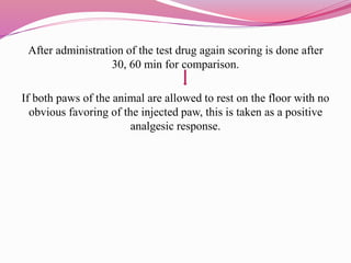 After administration of the test drug again scoring is done after
30, 60 min for comparison.
If both paws of the animal are allowed to rest on the floor with no
obvious favoring of the injected paw, this is taken as a positive
analgesic response.
 