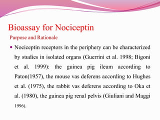 Bioassay for Nociceptin
Purpose and Rationale
 Nociceptin receptors in the periphery can be characterized
by studies in isolated organs (Guerrini et al. 1998; Bigoni
et al. 1999): the guinea pig ileum according to
Paton(1957), the mouse vas deferens according to Hughes
et al. (1975), the rabbit vas deferens according to Oka et
al. (1980), the guinea pig renal pelvis (Giuliani and Maggi
1996).
 