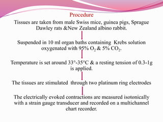 Procedure
Tissues are taken from male Swiss mice, guinea pigs, Sprague
Dawley rats &New Zealand albino rabbit.
Suspended in 10 ml organ baths containing Krebs solution
oxygenated with 95% O2 & 5% CO2.
Temperature is set around 33°-35°C & a resting tension of 0.3-1g
is applied.
The tissues are stimulated through two platinum ring electrodes
The electrically evoked contractions are measured isotonically
with a strain gauge transducer and recorded on a multichannel
chart recorder.
 