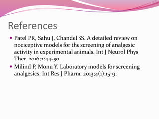 References
 Patel PK, Sahu J, Chandel SS. A detailed review on
nociceptive models for the screening of analgesic
activity in experimental animals. Int J Neurol Phys
Ther. 2016;2:44-50.
 Milind P, Monu Y. Laboratory models for screening
analgesics. Int Res J Pharm. 2013;4(1):15-9.
 