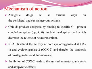 Mechanism of action
 Analgesic drugs act in various ways on
the peripheral and central nervous systems.
 Opioids produce analgesia by binding to specific G – protein
coupled receptors ( µ, ƙ, δ) in brain and spinal cord which
decrease the release of neurotransmitter.
 NSAIDs inhibit the activity of both cyclooxygenase-1 (COX-
1) and cyclooxygenase-2 (COX-2) and thereby the synthesis
of prostaglandins and thromboxane.
 Inhibition of COX-2 leads to the anti-inflammatory, analgesic
and antipyretic effects.
 