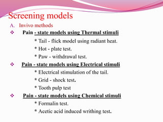 Screening models
A. Invivo methods
 Pain - state models using Thermal stimuli
* Tail - flick model using radiant heat.
* Hot - plate test.
* Paw - withdrawal test.
 Pain - state models using Electrical stimuli
* Electrical stimulation of the tail.
* Grid - shock test.
* Tooth pulp test
 Pain - state models using Chemical stimuli
* Formalin test.
* Acetic acid induced writhing test.
 