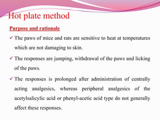 Hot plate method
Purpose and rationale
 The paws of mice and rats are sensitive to heat at temperatures
which are not damaging to skin.
 The responses are jumping, withdrawal of the paws and licking
of the paws.
 The responses is prolonged after administration of centrally
acting analgesics, whereas peripheral analgesics of the
acetylsalicylic acid or phenyl-acetic acid type do not generally
affect these responses.
 