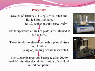 Procedure
Groups of 10 mice (18-22g) are selected and
divided into standard,
test & control group respectively
The temperature of the hot plate is maintained at
55° to 56°C
The animals are placed on the hot plate & time
until either
licking or jumping occurs is recorded.
The latency is recorded before & after 20, 60
and 90 min after the administration of standard
or test compound
 