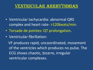 VENTRICULAR ARRHYTHMIAS Ventricular tachycardia: abnormal QRS complex and heart rate-  >120beats/min . Torsade de pointes:   QT prolongation . Ventricular fibrillation:  VF produces rapid, uncoordinated, movement of the ventricles which produces no pulse. The ECG shows chaotic, bizarre, irregular ventricular complexes.  