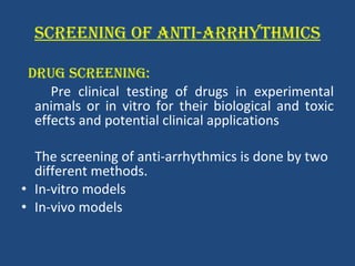 SCREENING OF ANTI-ARRHYTHMICS DRUG SCREENING: Pre clinical testing of drugs in experimental animals or in vitro for their biological and toxic effects and potential clinical applications The screening of anti-arrhythmics is done by two different methods.  In-vitro models  In-vivo models  