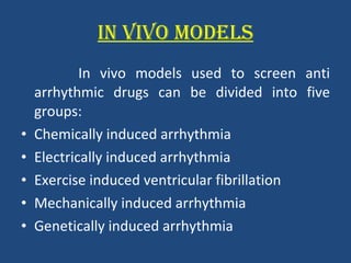 IN VIVO MODELS In vivo models used to screen anti arrhythmic drugs can be divided into five groups: Chemically induced arrhythmia Electrically induced arrhythmia Exercise induced ventricular fibrillation Mechanically induced arrhythmia Genetically induced arrhythmia 