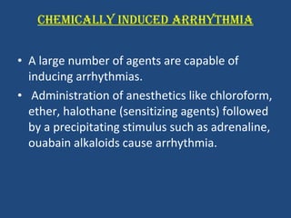 CHEMICALLY INDUCED ARRHYTHMIA A large number of agents are capable of inducing arrhythmias. Administration of anesthetics like chloroform, ether, halothane (sensitizing agents) followed by a precipitating stimulus such as adrenaline, ouabain alkaloids cause arrhythmia.  