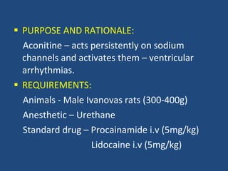 PURPOSE AND RATIONALE: Aconitine – acts persistently on sodium channels and activates them – ventricular arrhythmias. REQUIREMENTS:  Animals - Male Ivanovas rats (300-400g) Anesthetic – Urethane  Standard drug – Procainamide i.v (5mg/kg) Lidocaine i.v (5mg/kg) 
