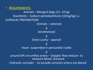 REQUIREMENTS: Animals – Mongrel dogs (15 -19 kg) Anesthetic – Sodium pentobarbitone (10mg/kg) i.v. SURGICAL PREPARATION: Animals – selected ↓ Anesthetized ↓ Chest cavity – opened ↓ Heart  suspended in pericardial cradle ↓ around left circumflex artery – Doppler flow inducer- to measure blood  pressure - hydraulic occluder  - to occlude coronary artery are placed 