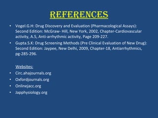 REFERENCES Vogel.G.H: Drug Discovery and Evaluation (Pharmacological Assays): Second Edition: McGraw- Hill, New York, 2002, Chapter-Cardiovascular activity, A.5, Anti-arrhythmic activity, Page 209-227.   Gupta.S.K: Drug Screening Methods (Pre Clinical Evaluation of New Drug): Second Edition: Jaypee, New Delhi, 2009, Chapter-18, Antiarrhythmics, pg-285-296. Websites: Circ.ahajournals.org Oxfordjournals.org Onlinejacc.org Japphysiology.org 