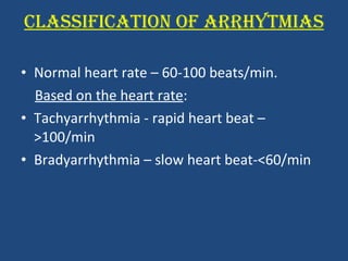 CLASSIFICATION OF ARRHYTMIAS Normal heart rate – 60-100 beats/min. Based on the heart rate : Tachyarrhythmia - rapid heart beat – >100/min Bradyarrhythmia – slow heart beat-<60/min 